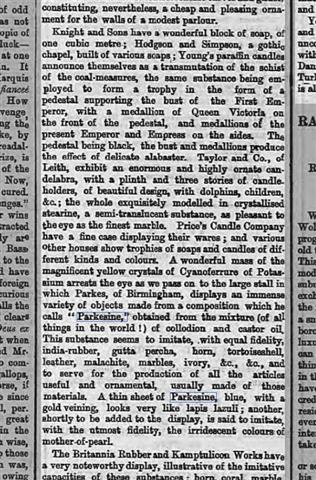 ..." as we pass on to the large stall in which Parkes of Birmingham, displays an immense variety of objects made from a composition which he calls 'Parkesine,' obtained from a mixture (of all things in the world!) of collodion and castor oil. This substance seems to imitate, with equal fidelity india-rubber, gutta percha, horn, tortoiseshell, leather, malachite, marbles, ivory, &c., &c., and to serve for the production of all the objects useful and ornamental, usually made of those materials. A thin sheet of Parkesine blue, with a gold veining looks very like lapis lazuli;  Another shortly to be added to the display, is said to imitate with utmost fidelity, the irridescent colours of mother-of-pearl." Enlarge Picture